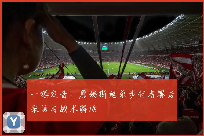 一锤定音！詹姆斯绝杀步行者赛后采访与战术解读