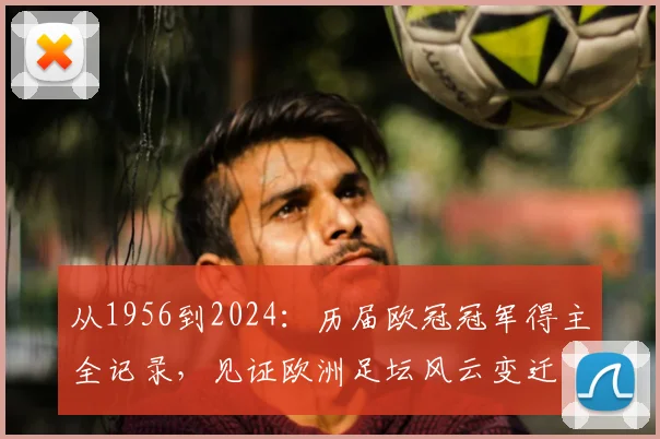 从1956到2024：历届欧冠冠军得主全记录，见证欧洲足坛风云变迁