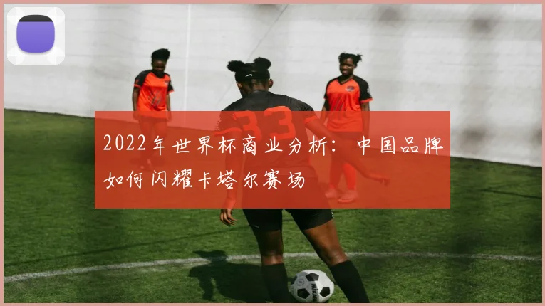 2022年世界杯商业分析：中国品牌如何闪耀卡塔尔赛场