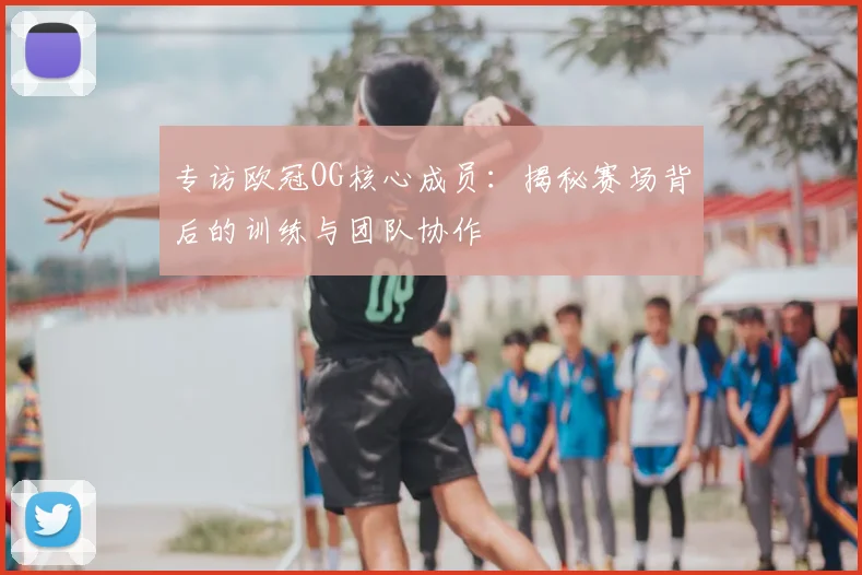 专访欧冠OG核心成员：揭秘赛场背后的训练与团队协作