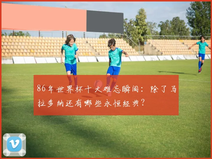 86年世界杯十大难忘瞬间：除了马拉多纳还有哪些永恒经典？