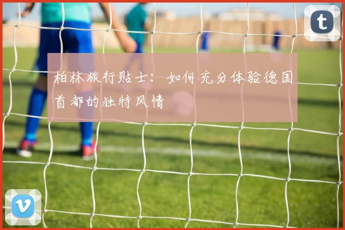 柏林旅行贴士:如何充分体验德国首都的独特风情