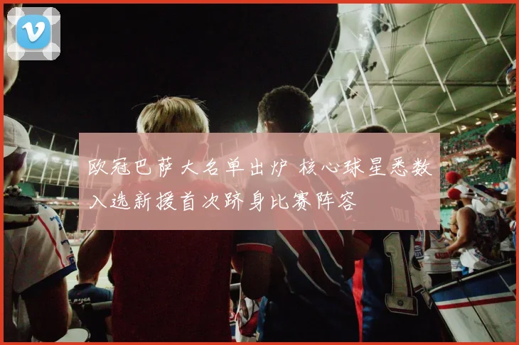 欧冠巴萨大名单出炉 核心球星悉数入选新援首次跻身比赛阵容