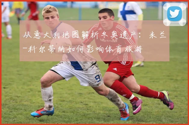 从意大利地图解析冬奥遗产：米兰-科尔蒂纳如何影响体育旅游