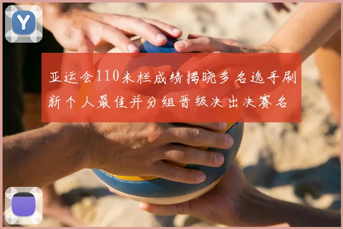 亚运会110米栏成绩揭晓多名选手刷新个人最佳并分组晋级决出决赛名额