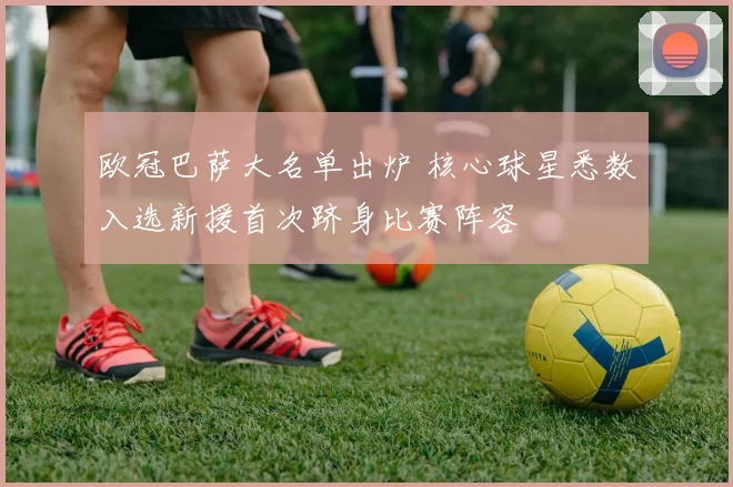 欧冠巴萨大名单出炉 核心球星悉数入选新援首次跻身比赛阵容