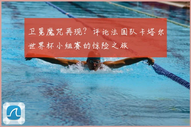 卫冕魔咒再现？评论法国队卡塔尔世界杯小组赛的惊险之旅
