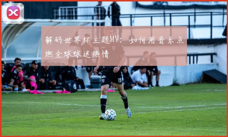 解码世界杯主题MV：如何用音乐点燃全球球迷热情