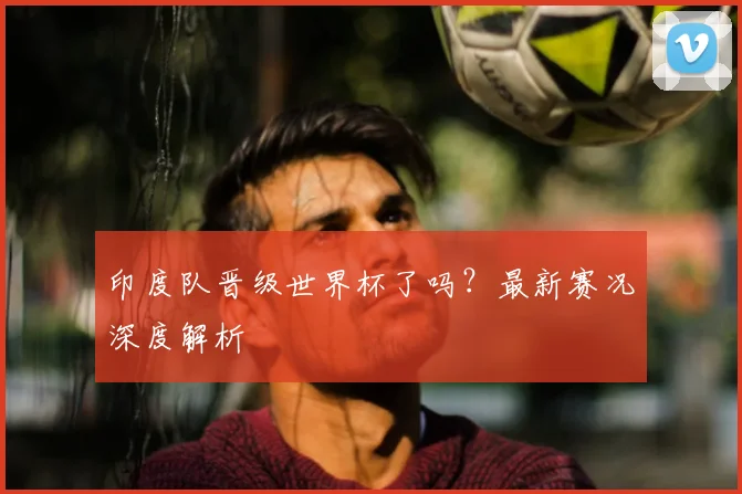 印度队晋级世界杯了吗？最新赛况深度解析