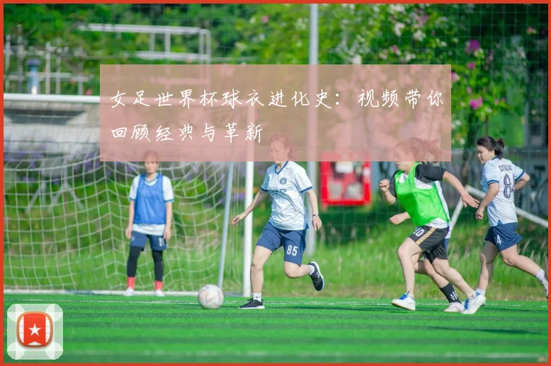 女足世界杯球衣进化史：视频带你回顾经典与革新