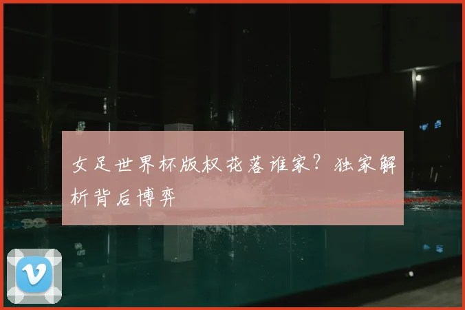 女足世界杯版权花落谁家？独家解析背后博弈
