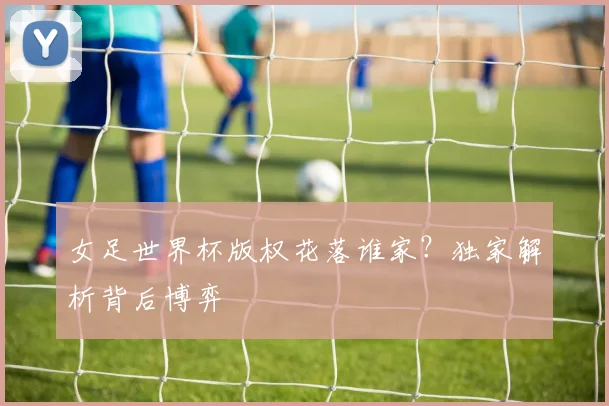 女足世界杯版权花落谁家？独家解析背后博弈