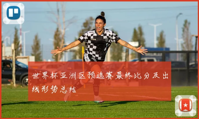 世界杯亚洲区预选赛最终比分及出线形势总结