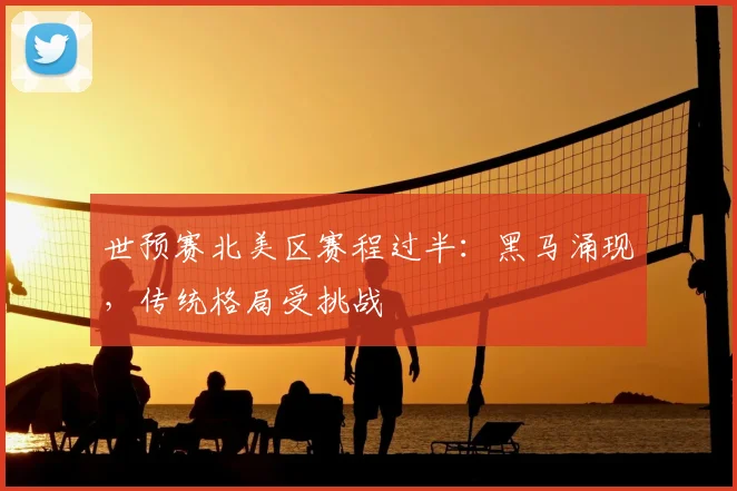 世预赛北美区赛程过半:黑马涌现,传统格局受挑战