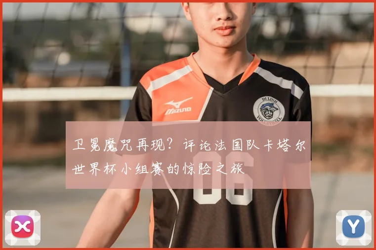 卫冕魔咒再现？评论法国队卡塔尔世界杯小组赛的惊险之旅