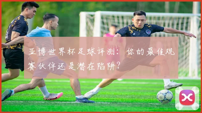 亚博世界杯足球评测：你的最佳观赛伙伴还是潜在陷阱？