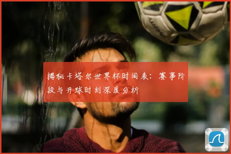 揭秘卡塔尔世界杯时间表：赛事阶段与开球时刻深度分析