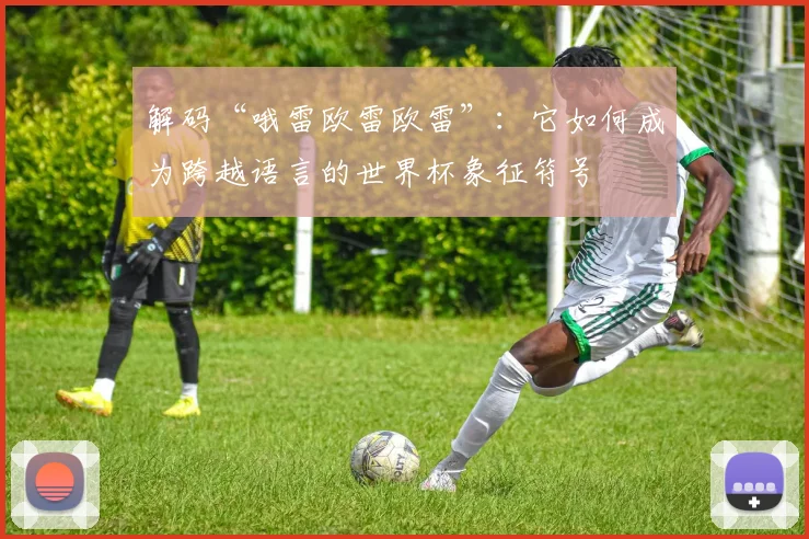 解码“哦雷欧雷欧雷”：它如何成为跨越语言的世界杯象征符号